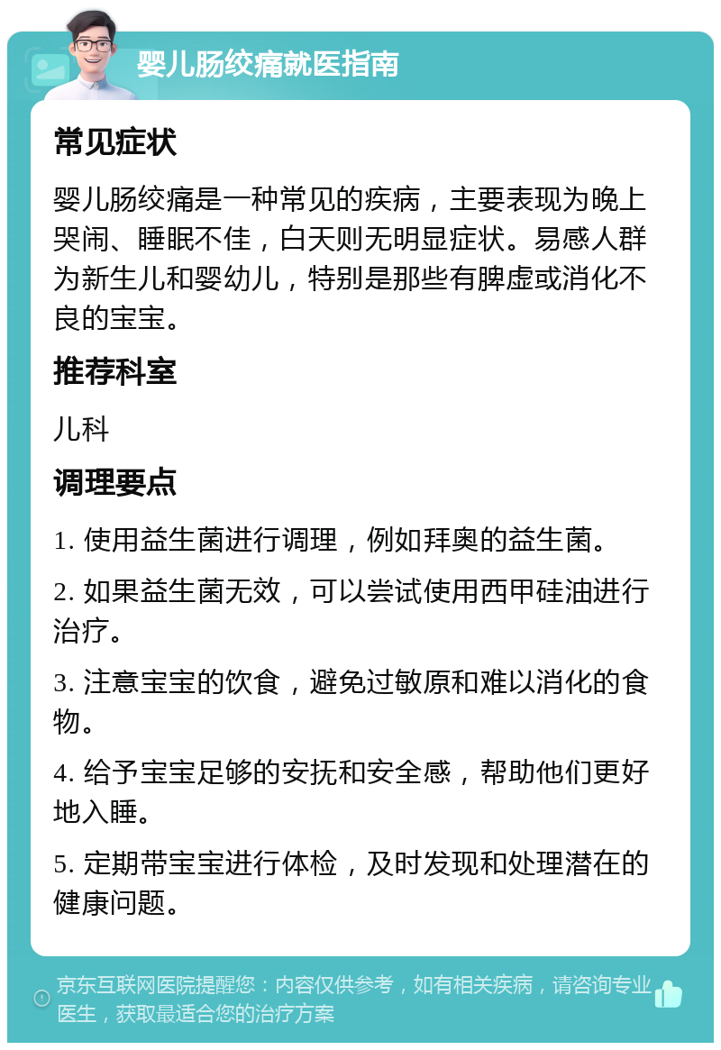 婴儿肠绞痛就医指南 常见症状 婴儿肠绞痛是一种常见的疾病，主要表现为晚上哭闹、睡眠不佳，白天则无明显症状。易感人群为新生儿和婴幼儿，特别是那些有脾虚或消化不良的宝宝。 推荐科室 儿科 调理要点 1. 使用益生菌进行调理，例如拜奥的益生菌。 2. 如果益生菌无效，可以尝试使用西甲硅油进行治疗。 3. 注意宝宝的饮食，避免过敏原和难以消化的食物。 4. 给予宝宝足够的安抚和安全感，帮助他们更好地入睡。 5. 定期带宝宝进行体检，及时发现和处理潜在的健康问题。