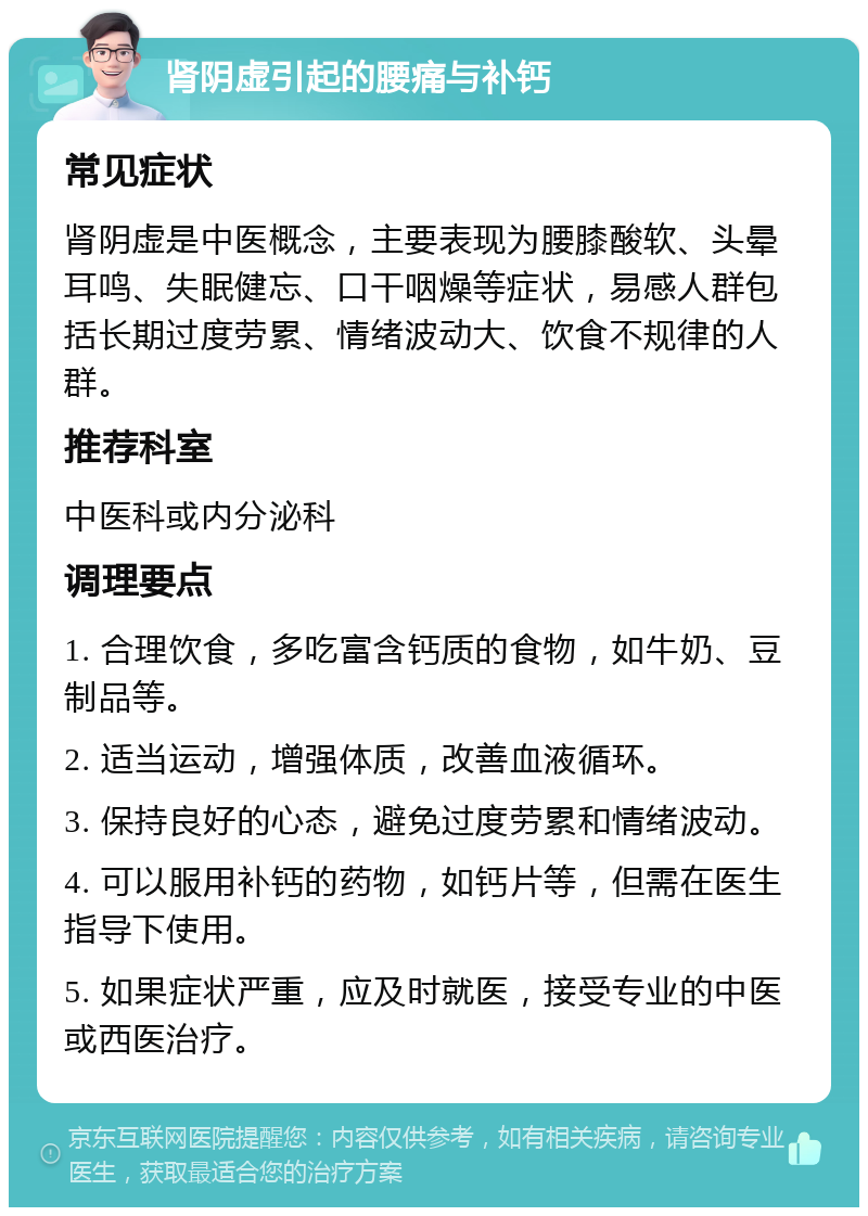 肾阴虚引起的腰痛与补钙 常见症状 肾阴虚是中医概念，主要表现为腰膝酸软、头晕耳鸣、失眠健忘、口干咽燥等症状，易感人群包括长期过度劳累、情绪波动大、饮食不规律的人群。 推荐科室 中医科或内分泌科 调理要点 1. 合理饮食，多吃富含钙质的食物，如牛奶、豆制品等。 2. 适当运动，增强体质，改善血液循环。 3. 保持良好的心态，避免过度劳累和情绪波动。 4. 可以服用补钙的药物，如钙片等，但需在医生指导下使用。 5. 如果症状严重，应及时就医，接受专业的中医或西医治疗。