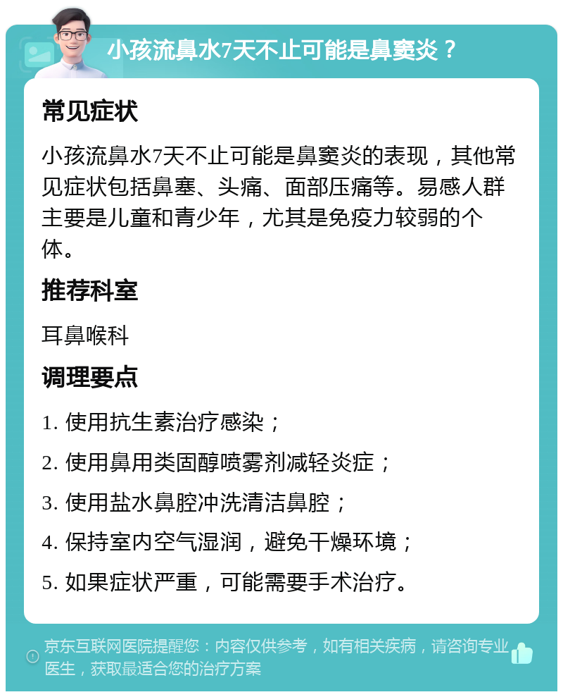 小孩流鼻水7天不止可能是鼻窦炎？ 常见症状 小孩流鼻水7天不止可能是鼻窦炎的表现，其他常见症状包括鼻塞、头痛、面部压痛等。易感人群主要是儿童和青少年，尤其是免疫力较弱的个体。 推荐科室 耳鼻喉科 调理要点 1. 使用抗生素治疗感染； 2. 使用鼻用类固醇喷雾剂减轻炎症； 3. 使用盐水鼻腔冲洗清洁鼻腔； 4. 保持室内空气湿润，避免干燥环境； 5. 如果症状严重，可能需要手术治疗。