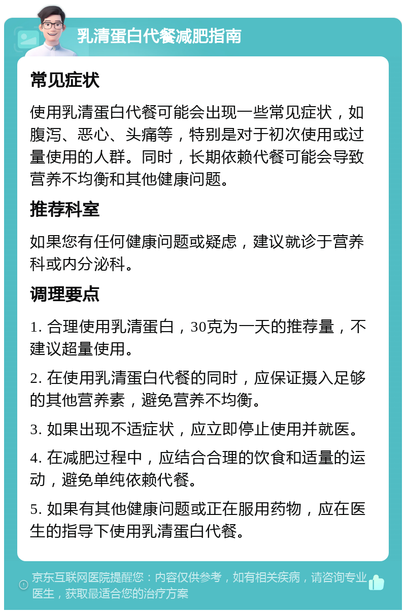 乳清蛋白代餐减肥指南 常见症状 使用乳清蛋白代餐可能会出现一些常见症状，如腹泻、恶心、头痛等，特别是对于初次使用或过量使用的人群。同时，长期依赖代餐可能会导致营养不均衡和其他健康问题。 推荐科室 如果您有任何健康问题或疑虑，建议就诊于营养科或内分泌科。 调理要点 1. 合理使用乳清蛋白，30克为一天的推荐量，不建议超量使用。 2. 在使用乳清蛋白代餐的同时，应保证摄入足够的其他营养素，避免营养不均衡。 3. 如果出现不适症状，应立即停止使用并就医。 4. 在减肥过程中，应结合合理的饮食和适量的运动，避免单纯依赖代餐。 5. 如果有其他健康问题或正在服用药物，应在医生的指导下使用乳清蛋白代餐。