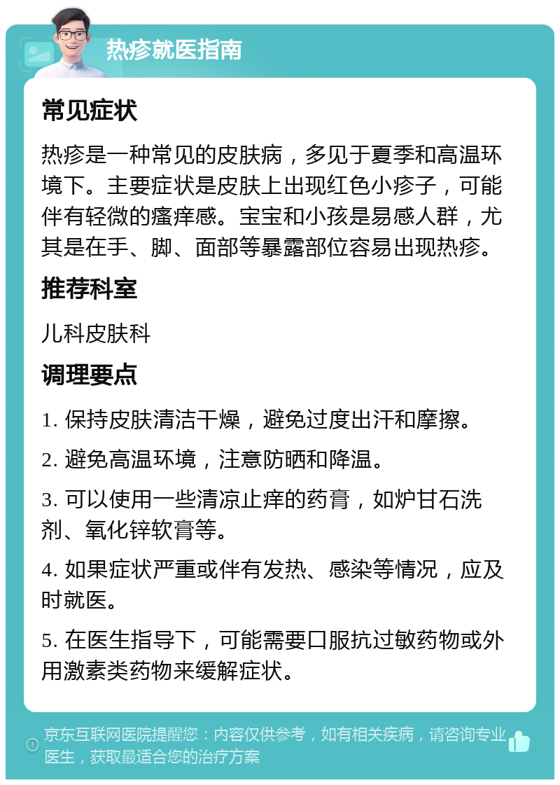 热疹就医指南 常见症状 热疹是一种常见的皮肤病，多见于夏季和高温环境下。主要症状是皮肤上出现红色小疹子，可能伴有轻微的瘙痒感。宝宝和小孩是易感人群，尤其是在手、脚、面部等暴露部位容易出现热疹。 推荐科室 儿科皮肤科 调理要点 1. 保持皮肤清洁干燥，避免过度出汗和摩擦。 2. 避免高温环境，注意防晒和降温。 3. 可以使用一些清凉止痒的药膏，如炉甘石洗剂、氧化锌软膏等。 4. 如果症状严重或伴有发热、感染等情况，应及时就医。 5. 在医生指导下，可能需要口服抗过敏药物或外用激素类药物来缓解症状。