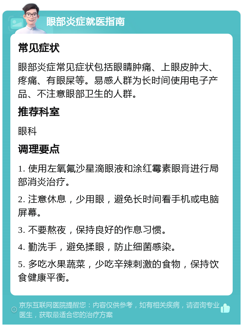 眼部炎症就医指南 常见症状 眼部炎症常见症状包括眼睛肿痛、上眼皮肿大、疼痛、有眼屎等。易感人群为长时间使用电子产品、不注意眼部卫生的人群。 推荐科室 眼科 调理要点 1. 使用左氧氟沙星滴眼液和涂红霉素眼膏进行局部消炎治疗。 2. 注意休息，少用眼，避免长时间看手机或电脑屏幕。 3. 不要熬夜，保持良好的作息习惯。 4. 勤洗手，避免揉眼，防止细菌感染。 5. 多吃水果蔬菜，少吃辛辣刺激的食物，保持饮食健康平衡。