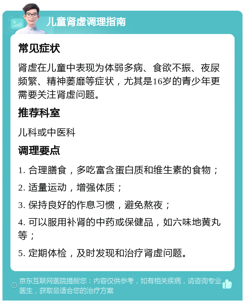 儿童肾虚调理指南 常见症状 肾虚在儿童中表现为体弱多病、食欲不振、夜尿频繁、精神萎靡等症状，尤其是16岁的青少年更需要关注肾虚问题。 推荐科室 儿科或中医科 调理要点 1. 合理膳食，多吃富含蛋白质和维生素的食物； 2. 适量运动，增强体质； 3. 保持良好的作息习惯，避免熬夜； 4. 可以服用补肾的中药或保健品，如六味地黄丸等； 5. 定期体检，及时发现和治疗肾虚问题。