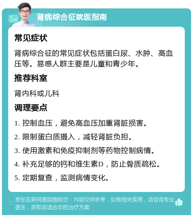 肾病综合征就医指南 常见症状 肾病综合征的常见症状包括蛋白尿、水肿、高血压等。易感人群主要是儿童和青少年。 推荐科室 肾内科或儿科 调理要点 1. 控制血压，避免高血压加重肾脏损害。 2. 限制蛋白质摄入，减轻肾脏负担。 3. 使用激素和免疫抑制剂等药物控制病情。 4. 补充足够的钙和维生素D，防止骨质疏松。 5. 定期复查，监测病情变化。