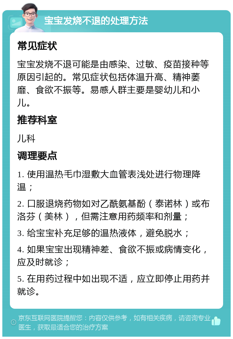 宝宝发烧不退的处理方法 常见症状 宝宝发烧不退可能是由感染、过敏、疫苗接种等原因引起的。常见症状包括体温升高、精神萎靡、食欲不振等。易感人群主要是婴幼儿和小儿。 推荐科室 儿科 调理要点 1. 使用温热毛巾湿敷大血管表浅处进行物理降温； 2. 口服退烧药物如对乙酰氨基酚（泰诺林）或布洛芬（美林），但需注意用药频率和剂量； 3. 给宝宝补充足够的温热液体，避免脱水； 4. 如果宝宝出现精神差、食欲不振或病情变化，应及时就诊； 5. 在用药过程中如出现不适，应立即停止用药并就诊。