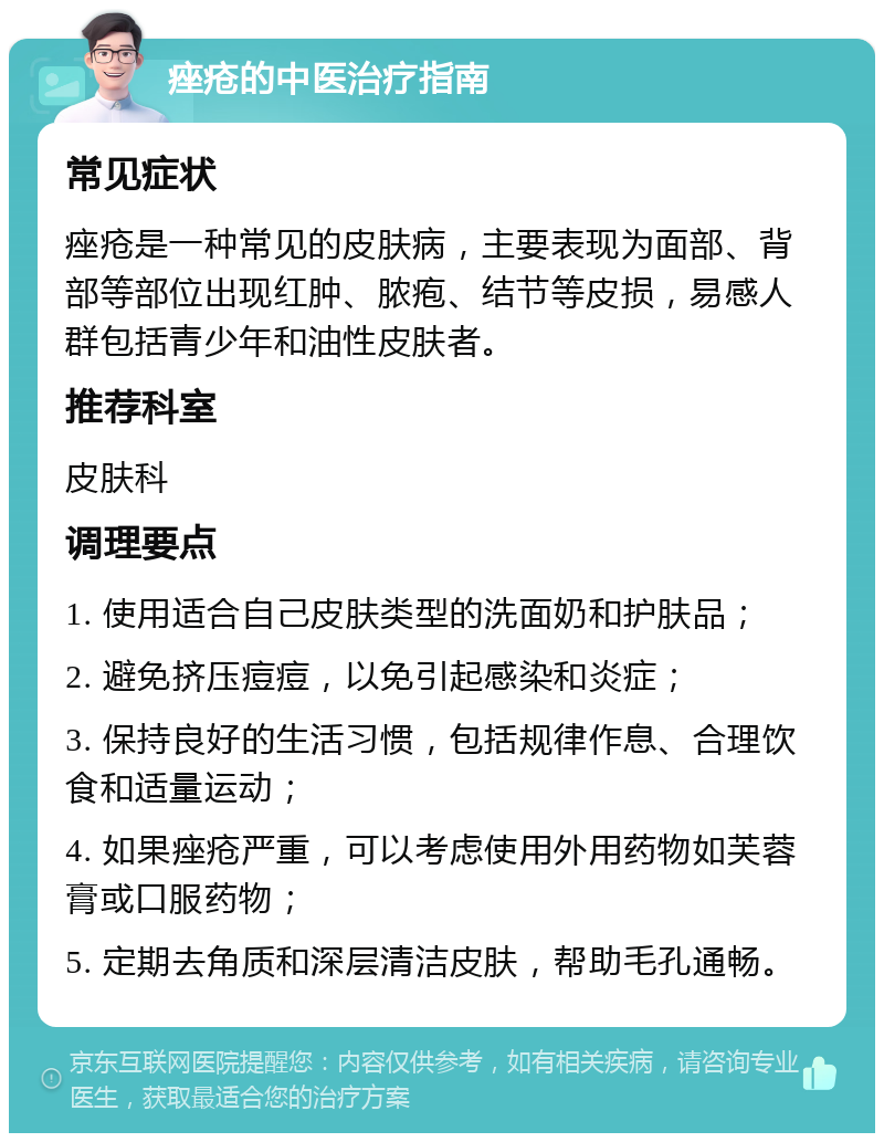 痤疮的中医治疗指南 常见症状 痤疮是一种常见的皮肤病，主要表现为面部、背部等部位出现红肿、脓疱、结节等皮损，易感人群包括青少年和油性皮肤者。 推荐科室 皮肤科 调理要点 1. 使用适合自己皮肤类型的洗面奶和护肤品； 2. 避免挤压痘痘，以免引起感染和炎症； 3. 保持良好的生活习惯，包括规律作息、合理饮食和适量运动； 4. 如果痤疮严重，可以考虑使用外用药物如芙蓉膏或口服药物； 5. 定期去角质和深层清洁皮肤，帮助毛孔通畅。