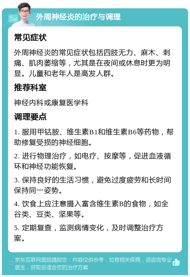 外周神经炎的治疗与调理 常见症状 外周神经炎的常见症状包括四肢无力、麻木、刺痛、肌肉萎缩等，尤其是在夜间或休息时更为明显。儿童和老年人是高发人群。 推荐科室 神经内科或康复医学科 调理要点 1. 服用甲钴胺、维生素B1和维生素B6等药物，帮助修复受损的神经细胞。 2. 进行物理治疗，如电疗、按摩等，促进血液循环和神经功能恢复。 3. 保持良好的生活习惯，避免过度疲劳和长时间保持同一姿势。 4. 饮食上应注意摄入富含维生素B的食物，如全谷类、豆类、坚果等。 5. 定期复查，监测病情变化，及时调整治疗方案。