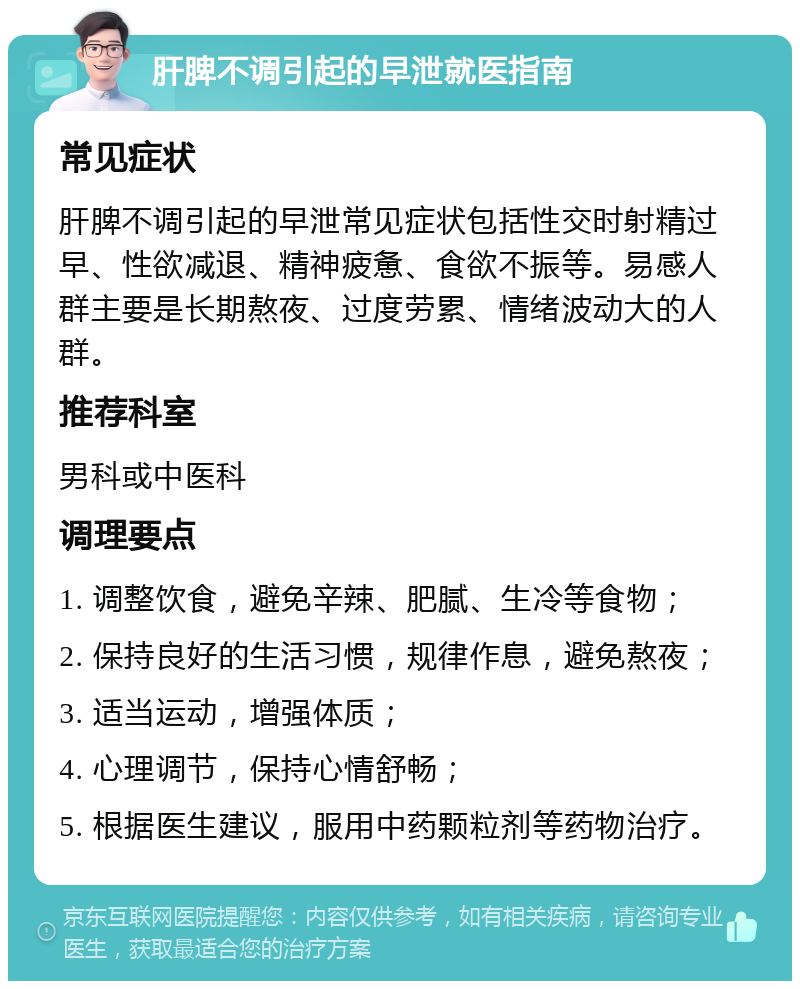 肝脾不调引起的早泄就医指南 常见症状 肝脾不调引起的早泄常见症状包括性交时射精过早、性欲减退、精神疲惫、食欲不振等。易感人群主要是长期熬夜、过度劳累、情绪波动大的人群。 推荐科室 男科或中医科 调理要点 1. 调整饮食，避免辛辣、肥腻、生冷等食物； 2. 保持良好的生活习惯，规律作息，避免熬夜； 3. 适当运动，增强体质； 4. 心理调节，保持心情舒畅； 5. 根据医生建议，服用中药颗粒剂等药物治疗。