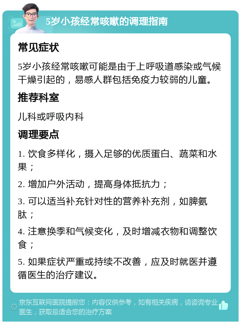 5岁小孩经常咳嗽的调理指南 常见症状 5岁小孩经常咳嗽可能是由于上呼吸道感染或气候干燥引起的，易感人群包括免疫力较弱的儿童。 推荐科室 儿科或呼吸内科 调理要点 1. 饮食多样化，摄入足够的优质蛋白、蔬菜和水果； 2. 增加户外活动，提高身体抵抗力； 3. 可以适当补充针对性的营养补充剂，如脾氨肽； 4. 注意换季和气候变化，及时增减衣物和调整饮食； 5. 如果症状严重或持续不改善，应及时就医并遵循医生的治疗建议。