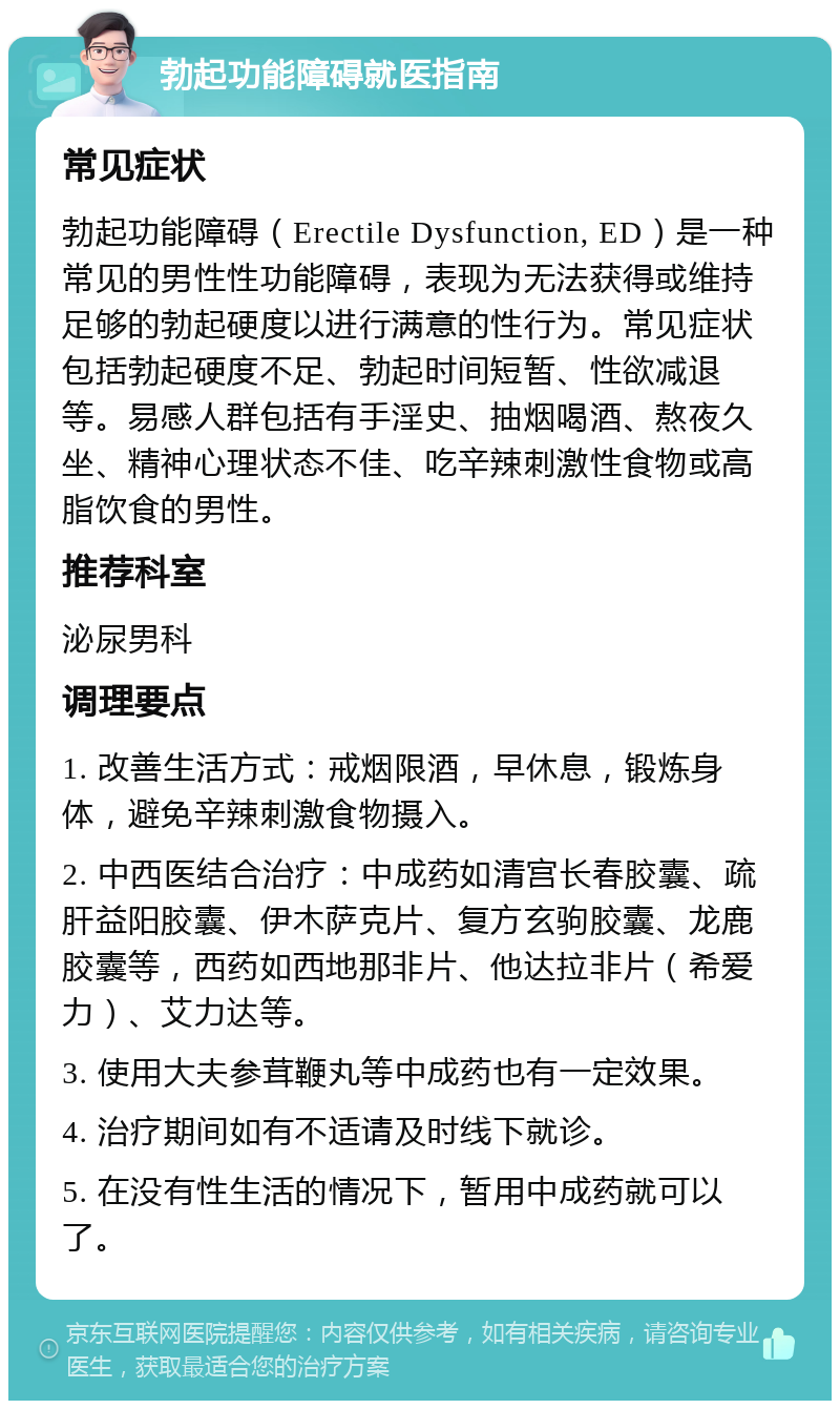 勃起功能障碍就医指南 常见症状 勃起功能障碍（Erectile Dysfunction, ED）是一种常见的男性性功能障碍，表现为无法获得或维持足够的勃起硬度以进行满意的性行为。常见症状包括勃起硬度不足、勃起时间短暂、性欲减退等。易感人群包括有手淫史、抽烟喝酒、熬夜久坐、精神心理状态不佳、吃辛辣刺激性食物或高脂饮食的男性。 推荐科室 泌尿男科 调理要点 1. 改善生活方式：戒烟限酒，早休息，锻炼身体，避免辛辣刺激食物摄入。 2. 中西医结合治疗：中成药如清宫长春胶囊、疏肝益阳胶囊、伊木萨克片、复方玄驹胶囊、龙鹿胶囊等，西药如西地那非片、他达拉非片（希爱力）、艾力达等。 3. 使用大夫参茸鞭丸等中成药也有一定效果。 4. 治疗期间如有不适请及时线下就诊。 5. 在没有性生活的情况下，暂用中成药就可以了。