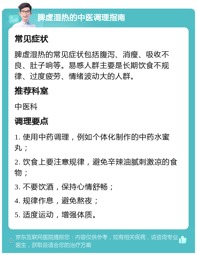 脾虚湿热的中医调理指南 常见症状 脾虚湿热的常见症状包括腹泻、消瘦、吸收不良、肚子响等。易感人群主要是长期饮食不规律、过度疲劳、情绪波动大的人群。 推荐科室 中医科 调理要点 1. 使用中药调理，例如个体化制作的中药水蜜丸； 2. 饮食上要注意规律，避免辛辣油腻刺激凉的食物； 3. 不要饮酒，保持心情舒畅； 4. 规律作息，避免熬夜； 5. 适度运动，增强体质。