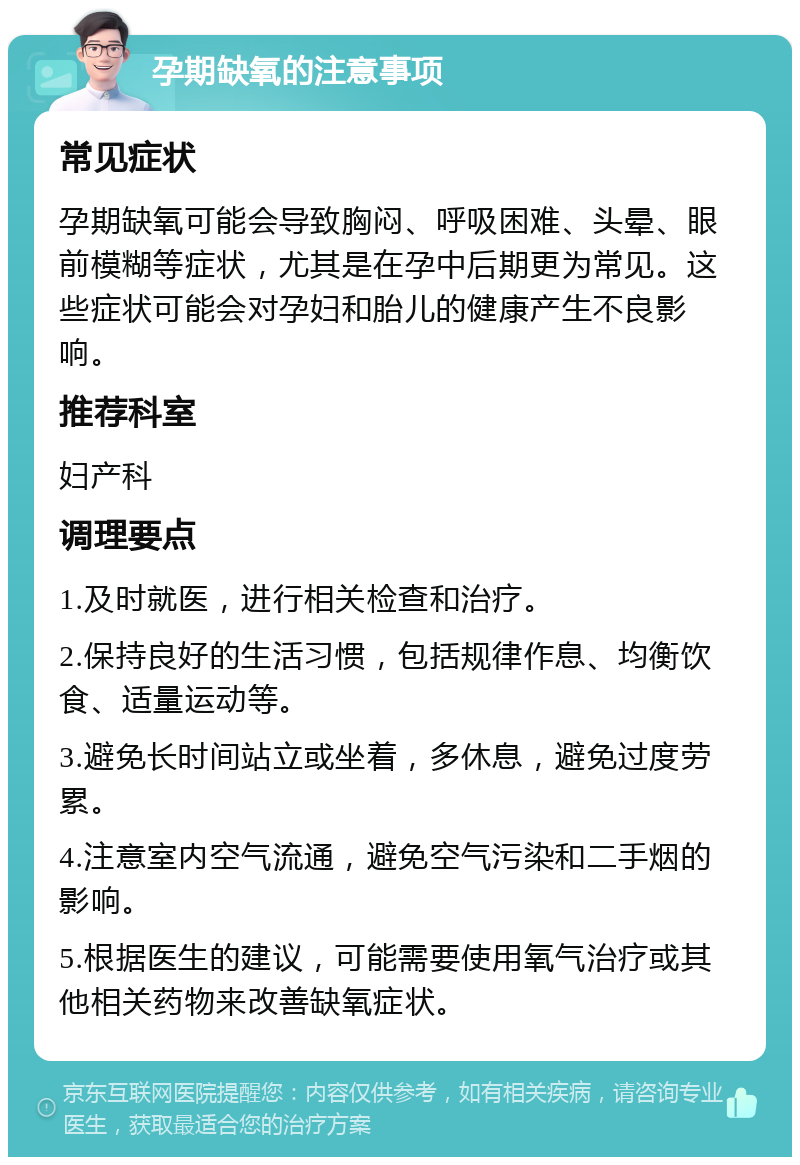 孕期缺氧的注意事项 常见症状 孕期缺氧可能会导致胸闷、呼吸困难、头晕、眼前模糊等症状，尤其是在孕中后期更为常见。这些症状可能会对孕妇和胎儿的健康产生不良影响。 推荐科室 妇产科 调理要点 1.及时就医，进行相关检查和治疗。 2.保持良好的生活习惯，包括规律作息、均衡饮食、适量运动等。 3.避免长时间站立或坐着，多休息，避免过度劳累。 4.注意室内空气流通，避免空气污染和二手烟的影响。 5.根据医生的建议，可能需要使用氧气治疗或其他相关药物来改善缺氧症状。