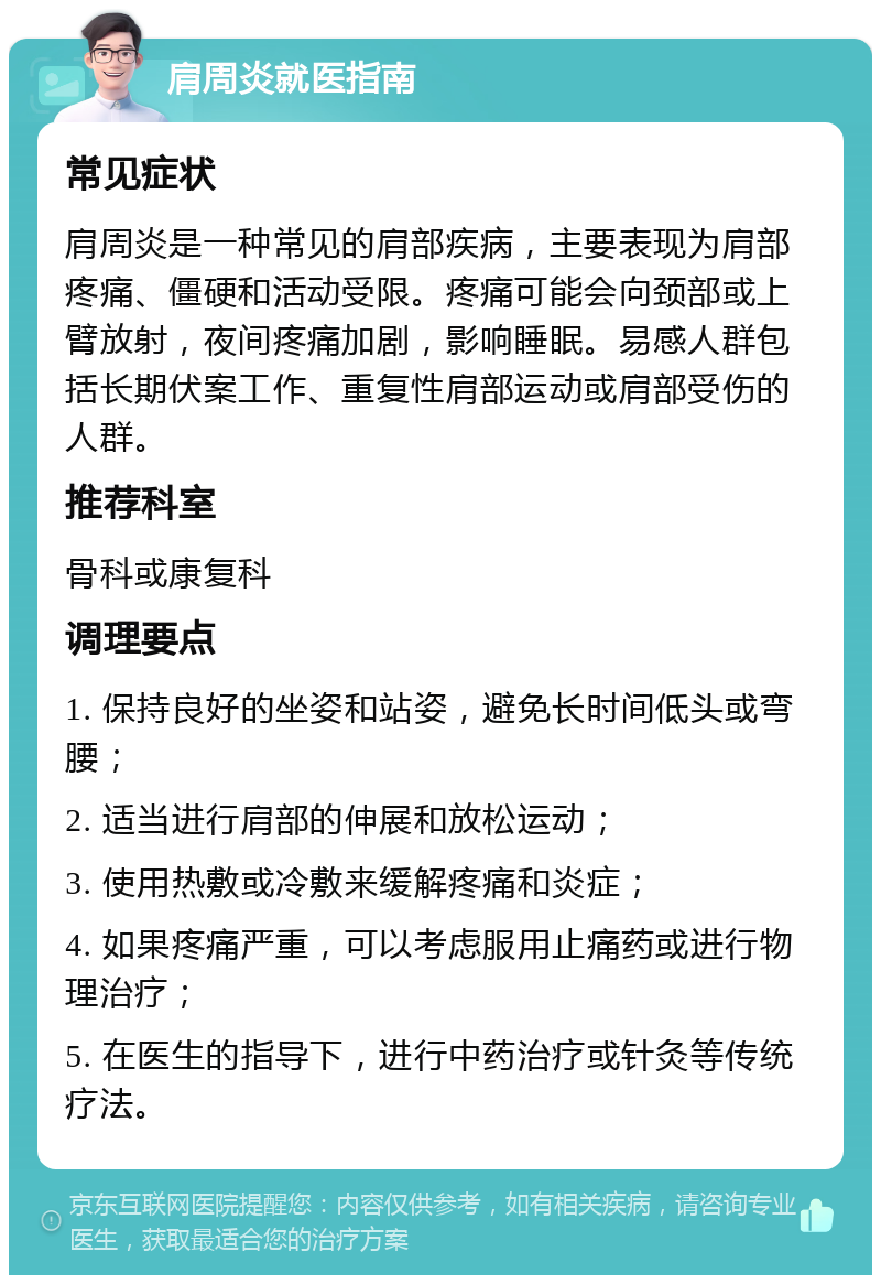 肩周炎就医指南 常见症状 肩周炎是一种常见的肩部疾病，主要表现为肩部疼痛、僵硬和活动受限。疼痛可能会向颈部或上臂放射，夜间疼痛加剧，影响睡眠。易感人群包括长期伏案工作、重复性肩部运动或肩部受伤的人群。 推荐科室 骨科或康复科 调理要点 1. 保持良好的坐姿和站姿，避免长时间低头或弯腰； 2. 适当进行肩部的伸展和放松运动； 3. 使用热敷或冷敷来缓解疼痛和炎症； 4. 如果疼痛严重，可以考虑服用止痛药或进行物理治疗； 5. 在医生的指导下，进行中药治疗或针灸等传统疗法。