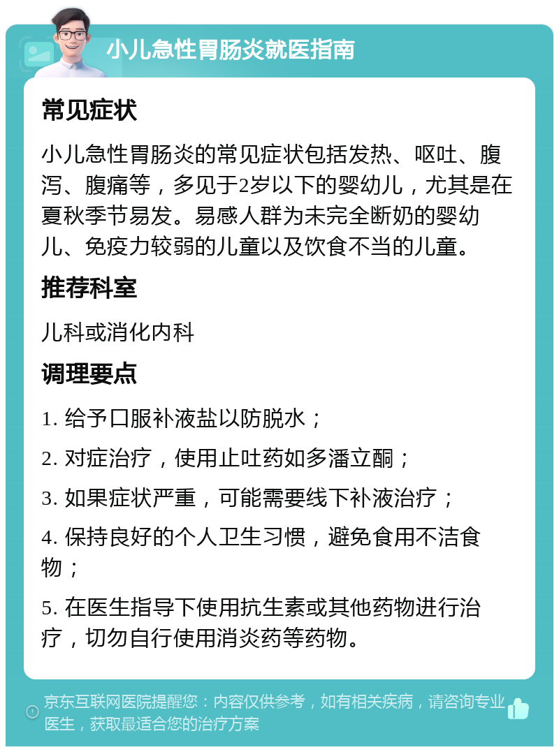 小儿急性胃肠炎就医指南 常见症状 小儿急性胃肠炎的常见症状包括发热、呕吐、腹泻、腹痛等，多见于2岁以下的婴幼儿，尤其是在夏秋季节易发。易感人群为未完全断奶的婴幼儿、免疫力较弱的儿童以及饮食不当的儿童。 推荐科室 儿科或消化内科 调理要点 1. 给予口服补液盐以防脱水； 2. 对症治疗，使用止吐药如多潘立酮； 3. 如果症状严重，可能需要线下补液治疗； 4. 保持良好的个人卫生习惯，避免食用不洁食物； 5. 在医生指导下使用抗生素或其他药物进行治疗，切勿自行使用消炎药等药物。