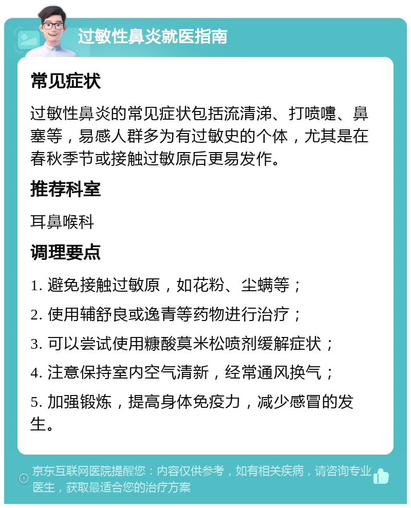 过敏性鼻炎就医指南 常见症状 过敏性鼻炎的常见症状包括流清涕、打喷嚏、鼻塞等，易感人群多为有过敏史的个体，尤其是在春秋季节或接触过敏原后更易发作。 推荐科室 耳鼻喉科 调理要点 1. 避免接触过敏原，如花粉、尘螨等； 2. 使用辅舒良或逸青等药物进行治疗； 3. 可以尝试使用糠酸莫米松喷剂缓解症状； 4. 注意保持室内空气清新，经常通风换气； 5. 加强锻炼，提高身体免疫力，减少感冒的发生。