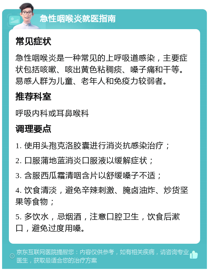 急性咽喉炎就医指南 常见症状 急性咽喉炎是一种常见的上呼吸道感染，主要症状包括咳嗽、咳出黄色粘稠痰、嗓子痛和干等。易感人群为儿童、老年人和免疫力较弱者。 推荐科室 呼吸内科或耳鼻喉科 调理要点 1. 使用头孢克洛胶囊进行消炎抗感染治疗； 2. 口服蒲地蓝消炎口服液以缓解症状； 3. 含服西瓜霜清咽含片以舒缓嗓子不适； 4. 饮食清淡，避免辛辣刺激、腌卤油炸、炒货坚果等食物； 5. 多饮水，忌烟酒，注意口腔卫生，饮食后漱口，避免过度用嗓。