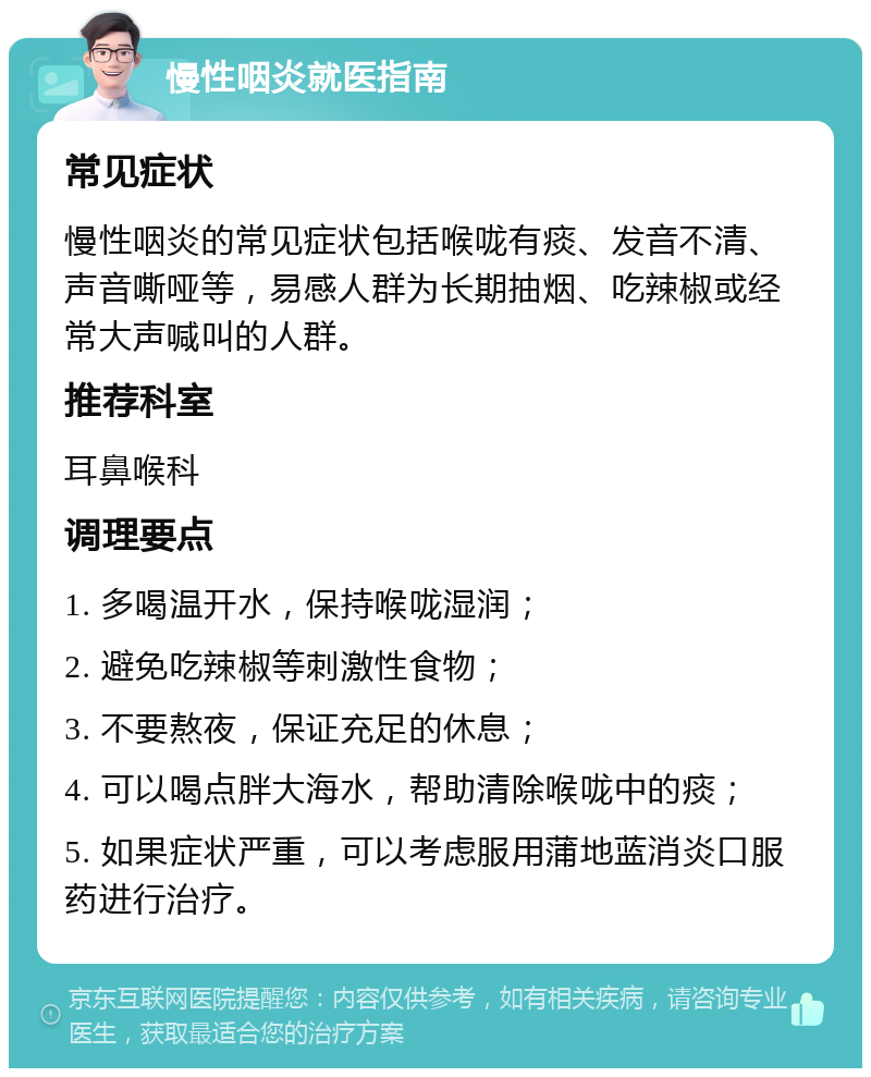 慢性咽炎就医指南 常见症状 慢性咽炎的常见症状包括喉咙有痰、发音不清、声音嘶哑等，易感人群为长期抽烟、吃辣椒或经常大声喊叫的人群。 推荐科室 耳鼻喉科 调理要点 1. 多喝温开水，保持喉咙湿润； 2. 避免吃辣椒等刺激性食物； 3. 不要熬夜，保证充足的休息； 4. 可以喝点胖大海水，帮助清除喉咙中的痰； 5. 如果症状严重，可以考虑服用蒲地蓝消炎口服药进行治疗。