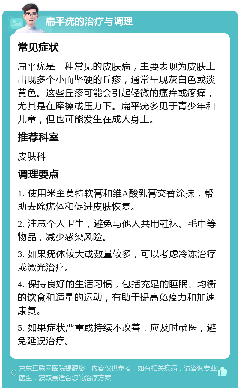 扁平疣的治疗与调理 常见症状 扁平疣是一种常见的皮肤病，主要表现为皮肤上出现多个小而坚硬的丘疹，通常呈现灰白色或淡黄色。这些丘疹可能会引起轻微的瘙痒或疼痛，尤其是在摩擦或压力下。扁平疣多见于青少年和儿童，但也可能发生在成人身上。 推荐科室 皮肤科 调理要点 1. 使用米奎莫特软膏和维A酸乳膏交替涂抹，帮助去除疣体和促进皮肤恢复。 2. 注意个人卫生，避免与他人共用鞋袜、毛巾等物品，减少感染风险。 3. 如果疣体较大或数量较多，可以考虑冷冻治疗或激光治疗。 4. 保持良好的生活习惯，包括充足的睡眠、均衡的饮食和适量的运动，有助于提高免疫力和加速康复。 5. 如果症状严重或持续不改善，应及时就医，避免延误治疗。