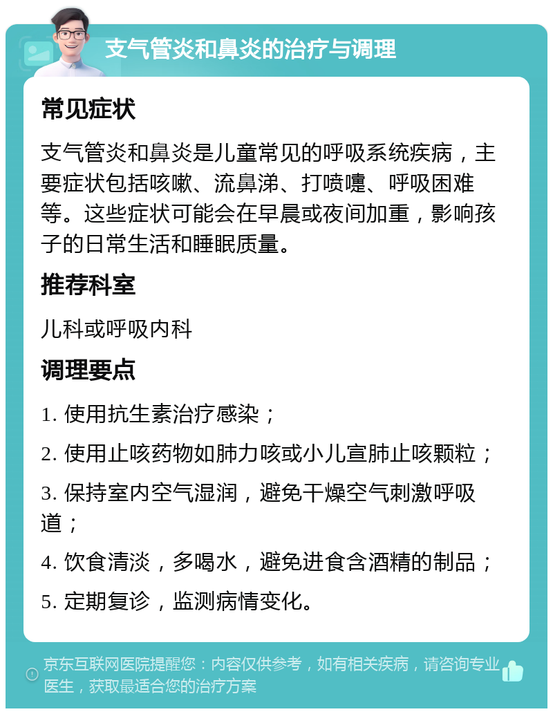 支气管炎和鼻炎的治疗与调理 常见症状 支气管炎和鼻炎是儿童常见的呼吸系统疾病，主要症状包括咳嗽、流鼻涕、打喷嚏、呼吸困难等。这些症状可能会在早晨或夜间加重，影响孩子的日常生活和睡眠质量。 推荐科室 儿科或呼吸内科 调理要点 1. 使用抗生素治疗感染； 2. 使用止咳药物如肺力咳或小儿宣肺止咳颗粒； 3. 保持室内空气湿润，避免干燥空气刺激呼吸道； 4. 饮食清淡，多喝水，避免进食含酒精的制品； 5. 定期复诊，监测病情变化。