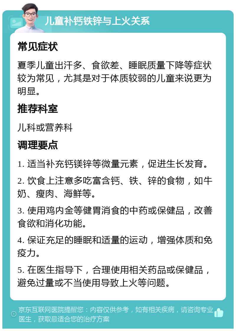 儿童补钙铁锌与上火关系 常见症状 夏季儿童出汗多、食欲差、睡眠质量下降等症状较为常见，尤其是对于体质较弱的儿童来说更为明显。 推荐科室 儿科或营养科 调理要点 1. 适当补充钙镁锌等微量元素，促进生长发育。 2. 饮食上注意多吃富含钙、铁、锌的食物，如牛奶、瘦肉、海鲜等。 3. 使用鸡内金等健胃消食的中药或保健品，改善食欲和消化功能。 4. 保证充足的睡眠和适量的运动，增强体质和免疫力。 5. 在医生指导下，合理使用相关药品或保健品，避免过量或不当使用导致上火等问题。