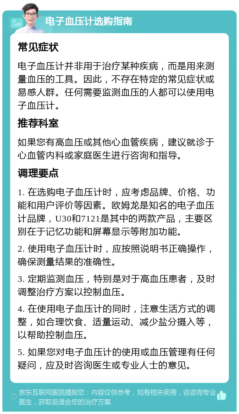 电子血压计选购指南 常见症状 电子血压计并非用于治疗某种疾病，而是用来测量血压的工具。因此，不存在特定的常见症状或易感人群。任何需要监测血压的人都可以使用电子血压计。 推荐科室 如果您有高血压或其他心血管疾病，建议就诊于心血管内科或家庭医生进行咨询和指导。 调理要点 1. 在选购电子血压计时，应考虑品牌、价格、功能和用户评价等因素。欧姆龙是知名的电子血压计品牌，U30和7121是其中的两款产品，主要区别在于记忆功能和屏幕显示等附加功能。 2. 使用电子血压计时，应按照说明书正确操作，确保测量结果的准确性。 3. 定期监测血压，特别是对于高血压患者，及时调整治疗方案以控制血压。 4. 在使用电子血压计的同时，注意生活方式的调整，如合理饮食、适量运动、减少盐分摄入等，以帮助控制血压。 5. 如果您对电子血压计的使用或血压管理有任何疑问，应及时咨询医生或专业人士的意见。