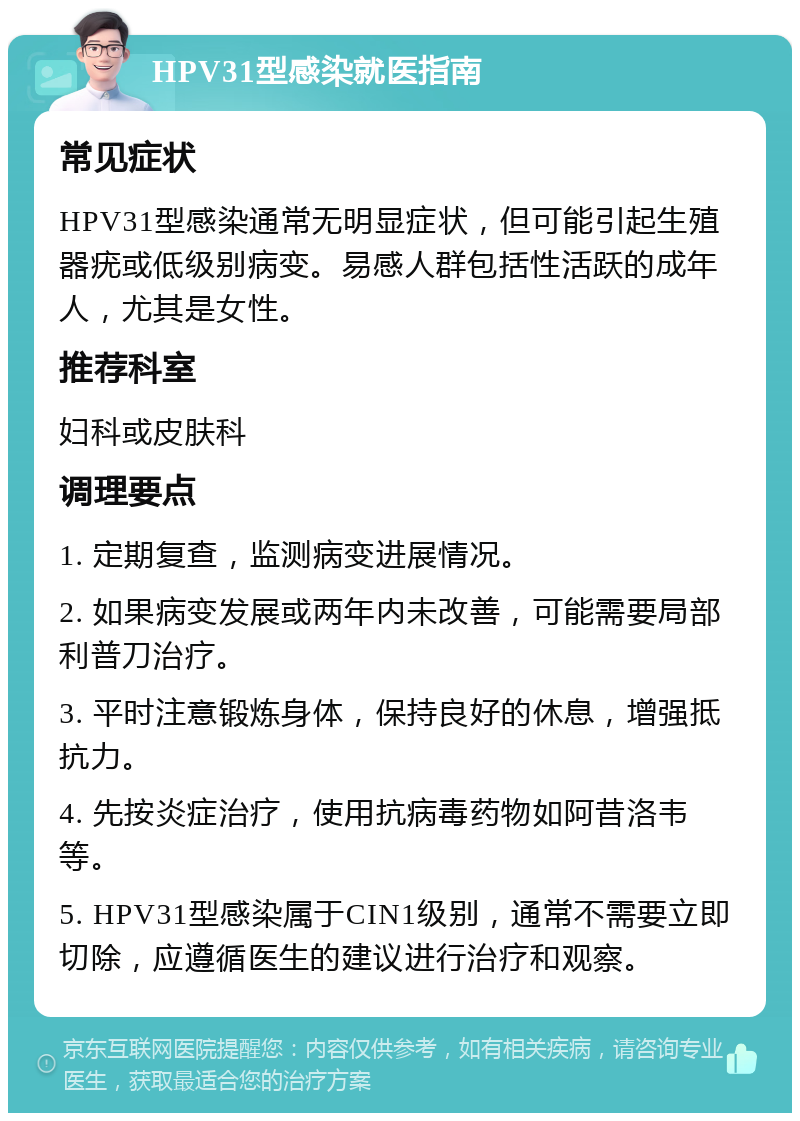 HPV31型感染就医指南 常见症状 HPV31型感染通常无明显症状，但可能引起生殖器疣或低级别病变。易感人群包括性活跃的成年人，尤其是女性。 推荐科室 妇科或皮肤科 调理要点 1. 定期复查，监测病变进展情况。 2. 如果病变发展或两年内未改善，可能需要局部利普刀治疗。 3. 平时注意锻炼身体，保持良好的休息，增强抵抗力。 4. 先按炎症治疗，使用抗病毒药物如阿昔洛韦等。 5. HPV31型感染属于CIN1级别，通常不需要立即切除，应遵循医生的建议进行治疗和观察。