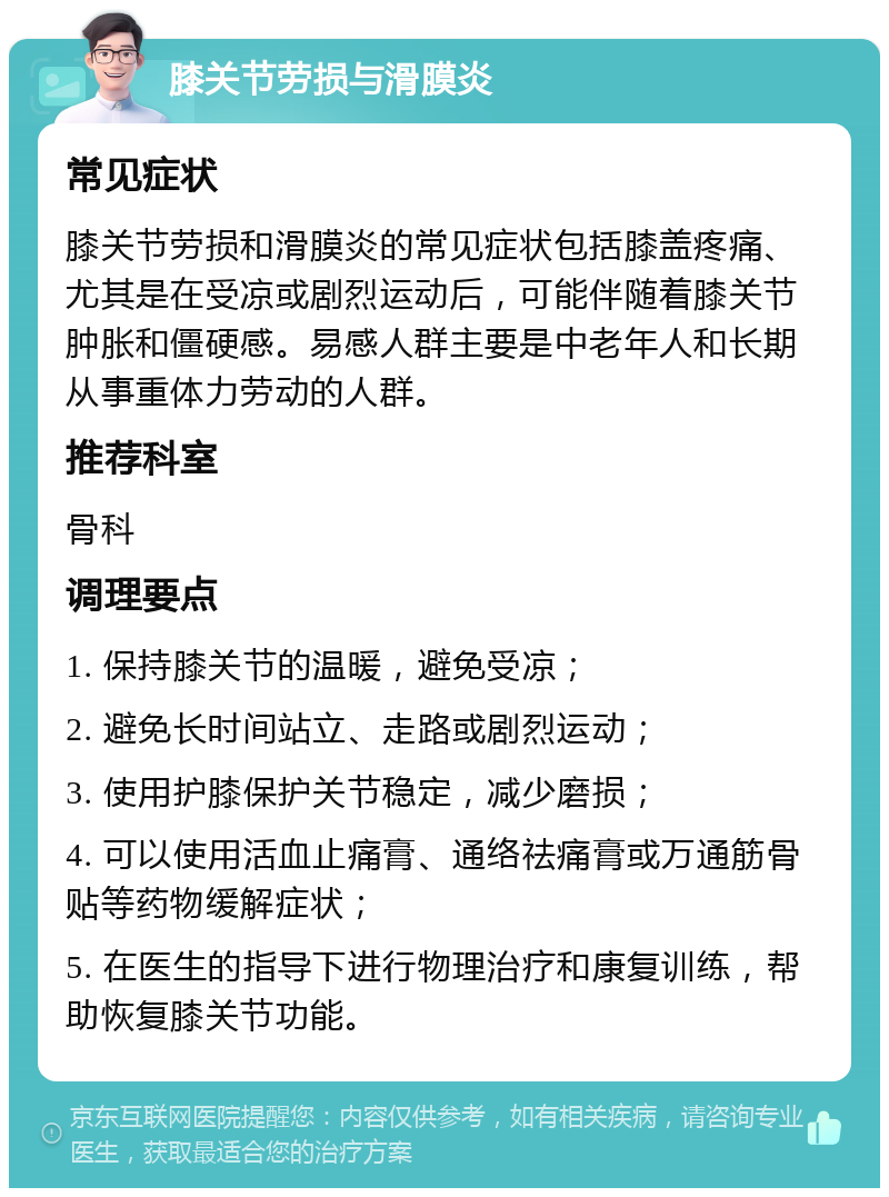 膝关节劳损与滑膜炎 常见症状 膝关节劳损和滑膜炎的常见症状包括膝盖疼痛、尤其是在受凉或剧烈运动后，可能伴随着膝关节肿胀和僵硬感。易感人群主要是中老年人和长期从事重体力劳动的人群。 推荐科室 骨科 调理要点 1. 保持膝关节的温暖，避免受凉； 2. 避免长时间站立、走路或剧烈运动； 3. 使用护膝保护关节稳定，减少磨损； 4. 可以使用活血止痛膏、通络祛痛膏或万通筋骨贴等药物缓解症状； 5. 在医生的指导下进行物理治疗和康复训练，帮助恢复膝关节功能。