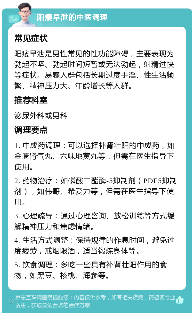 阳痿早泄的中医调理 常见症状 阳痿早泄是男性常见的性功能障碍，主要表现为勃起不坚、勃起时间短暂或无法勃起，射精过快等症状。易感人群包括长期过度手淫、性生活频繁、精神压力大、年龄增长等人群。 推荐科室 泌尿外科或男科 调理要点 1. 中成药调理：可以选择补肾壮阳的中成药，如金匮肾气丸、六味地黄丸等，但需在医生指导下使用。 2. 药物治疗：如磷酸二酯酶-5抑制剂（PDE5抑制剂），如伟哥、希爱力等，但需在医生指导下使用。 3. 心理疏导：通过心理咨询、放松训练等方式缓解精神压力和焦虑情绪。 4. 生活方式调整：保持规律的作息时间，避免过度疲劳，戒烟限酒，适当锻炼身体等。 5. 饮食调理：多吃一些具有补肾壮阳作用的食物，如黑豆、核桃、海参等。