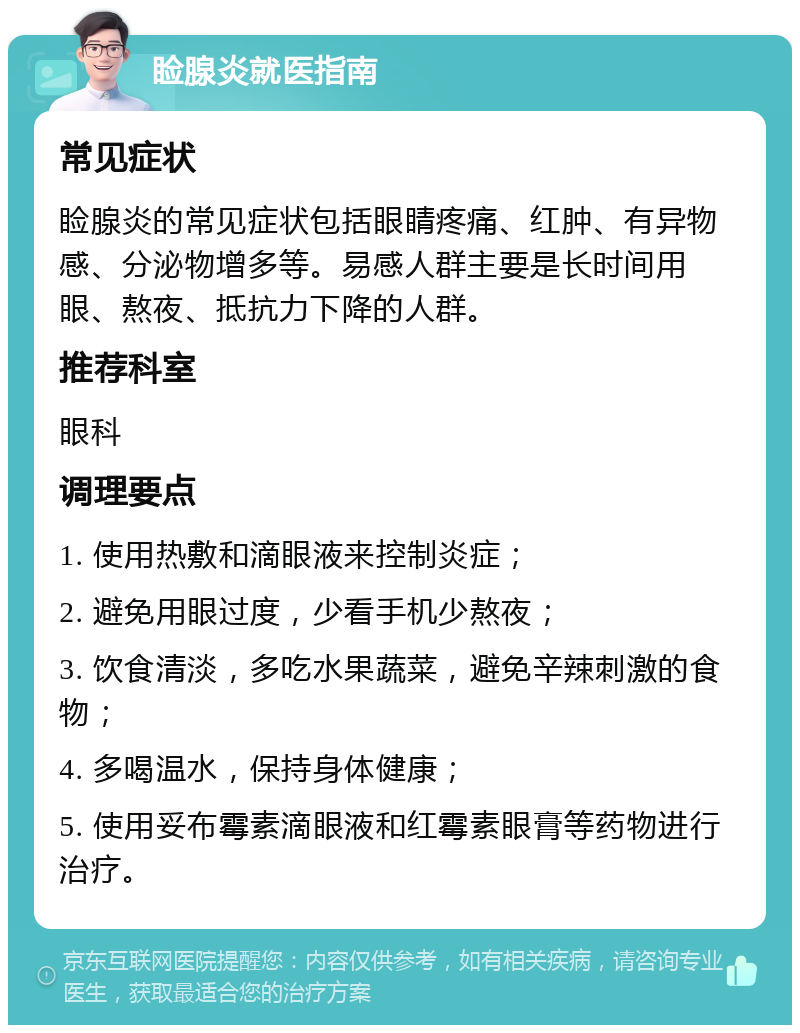 睑腺炎就医指南 常见症状 睑腺炎的常见症状包括眼睛疼痛、红肿、有异物感、分泌物增多等。易感人群主要是长时间用眼、熬夜、抵抗力下降的人群。 推荐科室 眼科 调理要点 1. 使用热敷和滴眼液来控制炎症； 2. 避免用眼过度，少看手机少熬夜； 3. 饮食清淡，多吃水果蔬菜，避免辛辣刺激的食物； 4. 多喝温水，保持身体健康； 5. 使用妥布霉素滴眼液和红霉素眼膏等药物进行治疗。