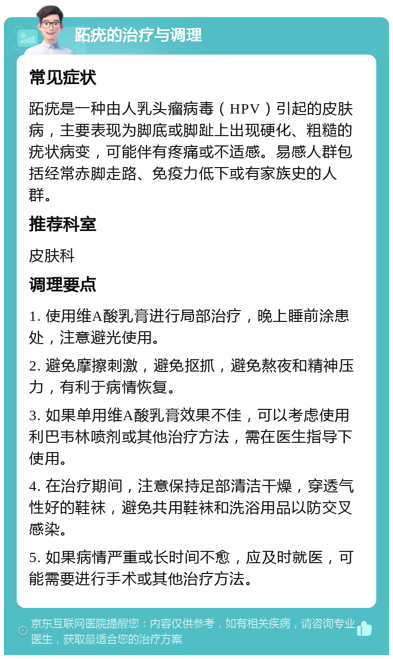 跖疣的治疗与调理 常见症状 跖疣是一种由人乳头瘤病毒（HPV）引起的皮肤病，主要表现为脚底或脚趾上出现硬化、粗糙的疣状病变，可能伴有疼痛或不适感。易感人群包括经常赤脚走路、免疫力低下或有家族史的人群。 推荐科室 皮肤科 调理要点 1. 使用维A酸乳膏进行局部治疗，晚上睡前涂患处，注意避光使用。 2. 避免摩擦刺激，避免抠抓，避免熬夜和精神压力，有利于病情恢复。 3. 如果单用维A酸乳膏效果不佳，可以考虑使用利巴韦林喷剂或其他治疗方法，需在医生指导下使用。 4. 在治疗期间，注意保持足部清洁干燥，穿透气性好的鞋袜，避免共用鞋袜和洗浴用品以防交叉感染。 5. 如果病情严重或长时间不愈，应及时就医，可能需要进行手术或其他治疗方法。