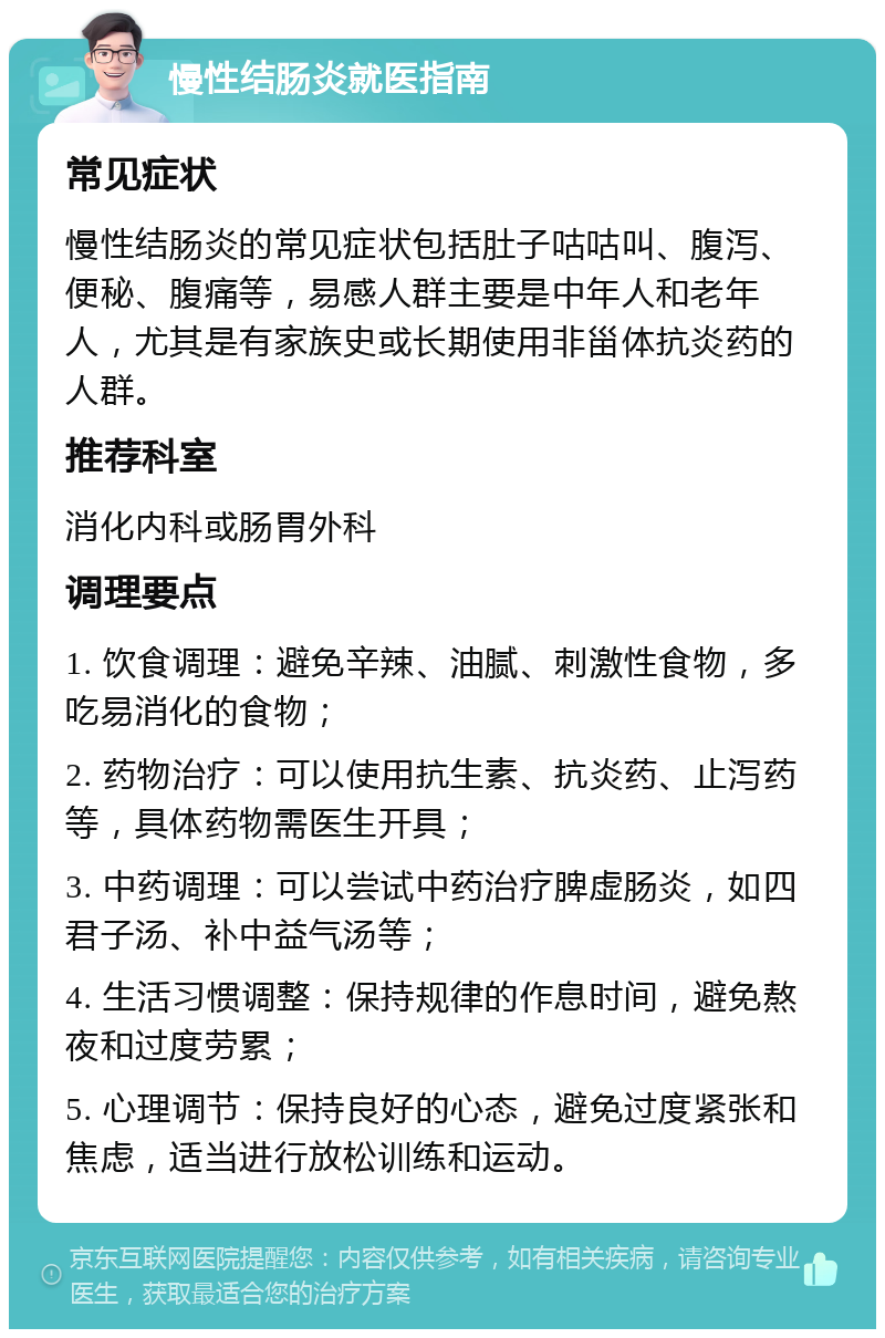 慢性结肠炎就医指南 常见症状 慢性结肠炎的常见症状包括肚子咕咕叫、腹泻、便秘、腹痛等，易感人群主要是中年人和老年人，尤其是有家族史或长期使用非甾体抗炎药的人群。 推荐科室 消化内科或肠胃外科 调理要点 1. 饮食调理：避免辛辣、油腻、刺激性食物，多吃易消化的食物； 2. 药物治疗：可以使用抗生素、抗炎药、止泻药等，具体药物需医生开具； 3. 中药调理：可以尝试中药治疗脾虚肠炎，如四君子汤、补中益气汤等； 4. 生活习惯调整：保持规律的作息时间，避免熬夜和过度劳累； 5. 心理调节：保持良好的心态，避免过度紧张和焦虑，适当进行放松训练和运动。