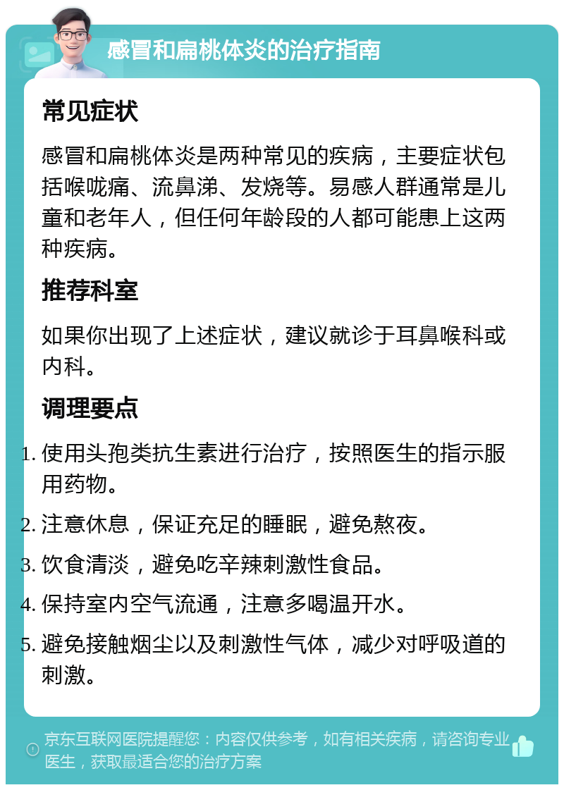 感冒和扁桃体炎的治疗指南 常见症状 感冒和扁桃体炎是两种常见的疾病，主要症状包括喉咙痛、流鼻涕、发烧等。易感人群通常是儿童和老年人，但任何年龄段的人都可能患上这两种疾病。 推荐科室 如果你出现了上述症状，建议就诊于耳鼻喉科或内科。 调理要点 使用头孢类抗生素进行治疗，按照医生的指示服用药物。 注意休息，保证充足的睡眠，避免熬夜。 饮食清淡，避免吃辛辣刺激性食品。 保持室内空气流通，注意多喝温开水。 避免接触烟尘以及刺激性气体，减少对呼吸道的刺激。