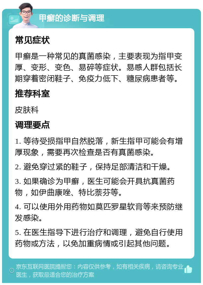 甲癣的诊断与调理 常见症状 甲癣是一种常见的真菌感染，主要表现为指甲变厚、变形、变色、易碎等症状。易感人群包括长期穿着密闭鞋子、免疫力低下、糖尿病患者等。 推荐科室 皮肤科 调理要点 1. 等待受损指甲自然脱落，新生指甲可能会有增厚现象，需要再次检查是否有真菌感染。 2. 避免穿过紧的鞋子，保持足部清洁和干燥。 3. 如果确诊为甲癣，医生可能会开具抗真菌药物，如伊曲康唑、特比萘芬等。 4. 可以使用外用药物如莫匹罗星软膏等来预防继发感染。 5. 在医生指导下进行治疗和调理，避免自行使用药物或方法，以免加重病情或引起其他问题。