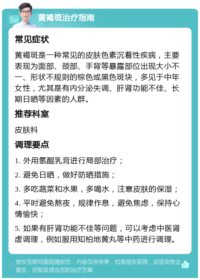 黄褐斑治疗指南 常见症状 黄褐斑是一种常见的皮肤色素沉着性疾病，主要表现为面部、颈部、手背等暴露部位出现大小不一、形状不规则的棕色或黑色斑块，多见于中年女性，尤其是有内分泌失调、肝肾功能不佳、长期日晒等因素的人群。 推荐科室 皮肤科 调理要点 1. 外用氢醌乳膏进行局部治疗； 2. 避免日晒，做好防晒措施； 3. 多吃蔬菜和水果，多喝水，注意皮肤的保湿； 4. 平时避免熬夜，规律作息，避免焦虑，保持心情愉快； 5. 如果有肝肾功能不佳等问题，可以考虑中医肾虚调理，例如服用知柏地黄丸等中药进行调理。