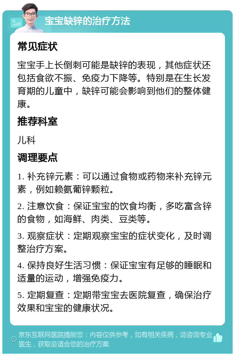 宝宝缺锌的治疗方法 常见症状 宝宝手上长倒刺可能是缺锌的表现，其他症状还包括食欲不振、免疫力下降等。特别是在生长发育期的儿童中，缺锌可能会影响到他们的整体健康。 推荐科室 儿科 调理要点 1. 补充锌元素：可以通过食物或药物来补充锌元素，例如赖氨葡锌颗粒。 2. 注意饮食：保证宝宝的饮食均衡，多吃富含锌的食物，如海鲜、肉类、豆类等。 3. 观察症状：定期观察宝宝的症状变化，及时调整治疗方案。 4. 保持良好生活习惯：保证宝宝有足够的睡眠和适量的运动，增强免疫力。 5. 定期复查：定期带宝宝去医院复查，确保治疗效果和宝宝的健康状况。