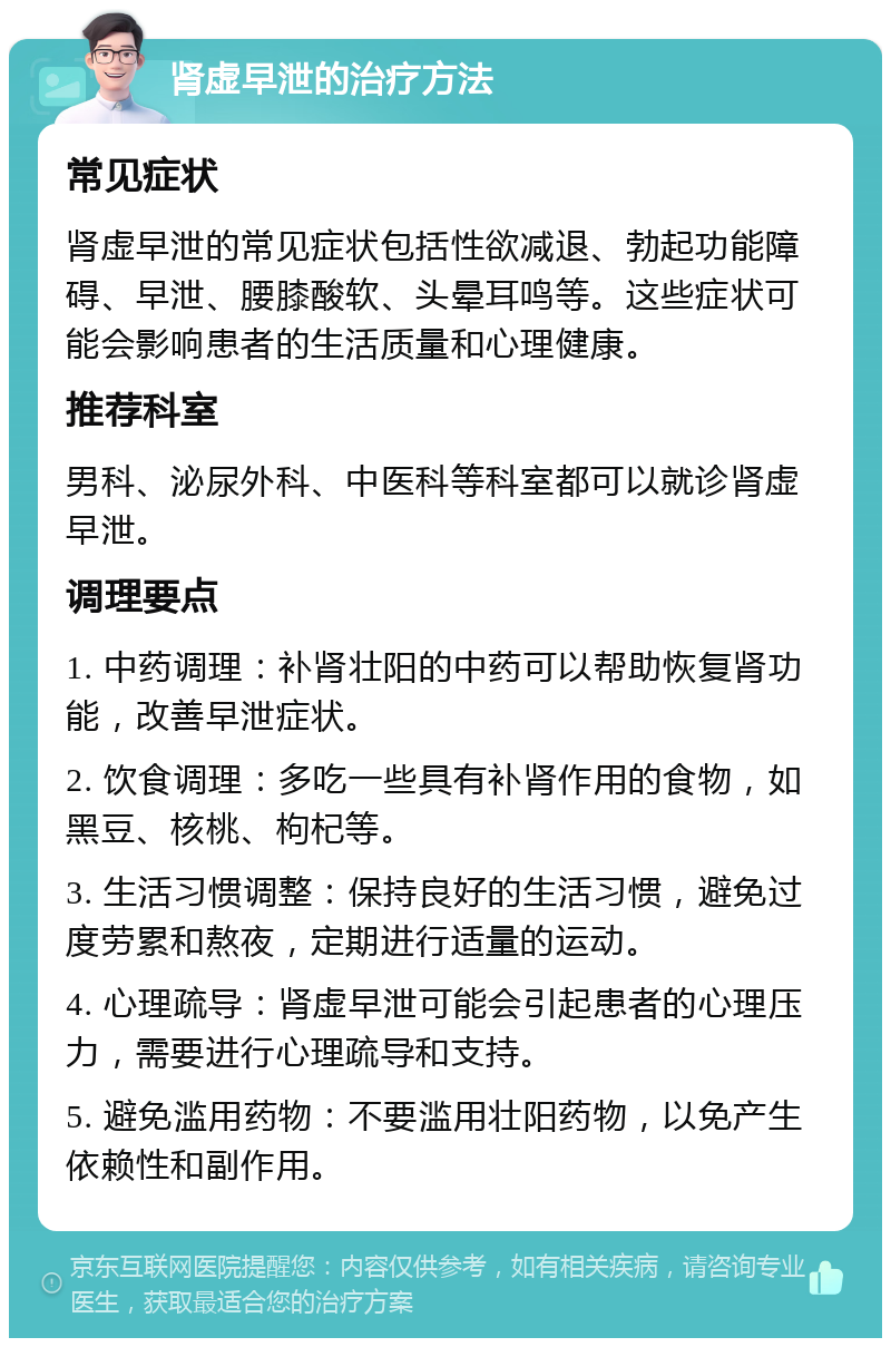 肾虚早泄的治疗方法 常见症状 肾虚早泄的常见症状包括性欲减退、勃起功能障碍、早泄、腰膝酸软、头晕耳鸣等。这些症状可能会影响患者的生活质量和心理健康。 推荐科室 男科、泌尿外科、中医科等科室都可以就诊肾虚早泄。 调理要点 1. 中药调理：补肾壮阳的中药可以帮助恢复肾功能，改善早泄症状。 2. 饮食调理：多吃一些具有补肾作用的食物，如黑豆、核桃、枸杞等。 3. 生活习惯调整：保持良好的生活习惯，避免过度劳累和熬夜，定期进行适量的运动。 4. 心理疏导：肾虚早泄可能会引起患者的心理压力，需要进行心理疏导和支持。 5. 避免滥用药物：不要滥用壮阳药物，以免产生依赖性和副作用。