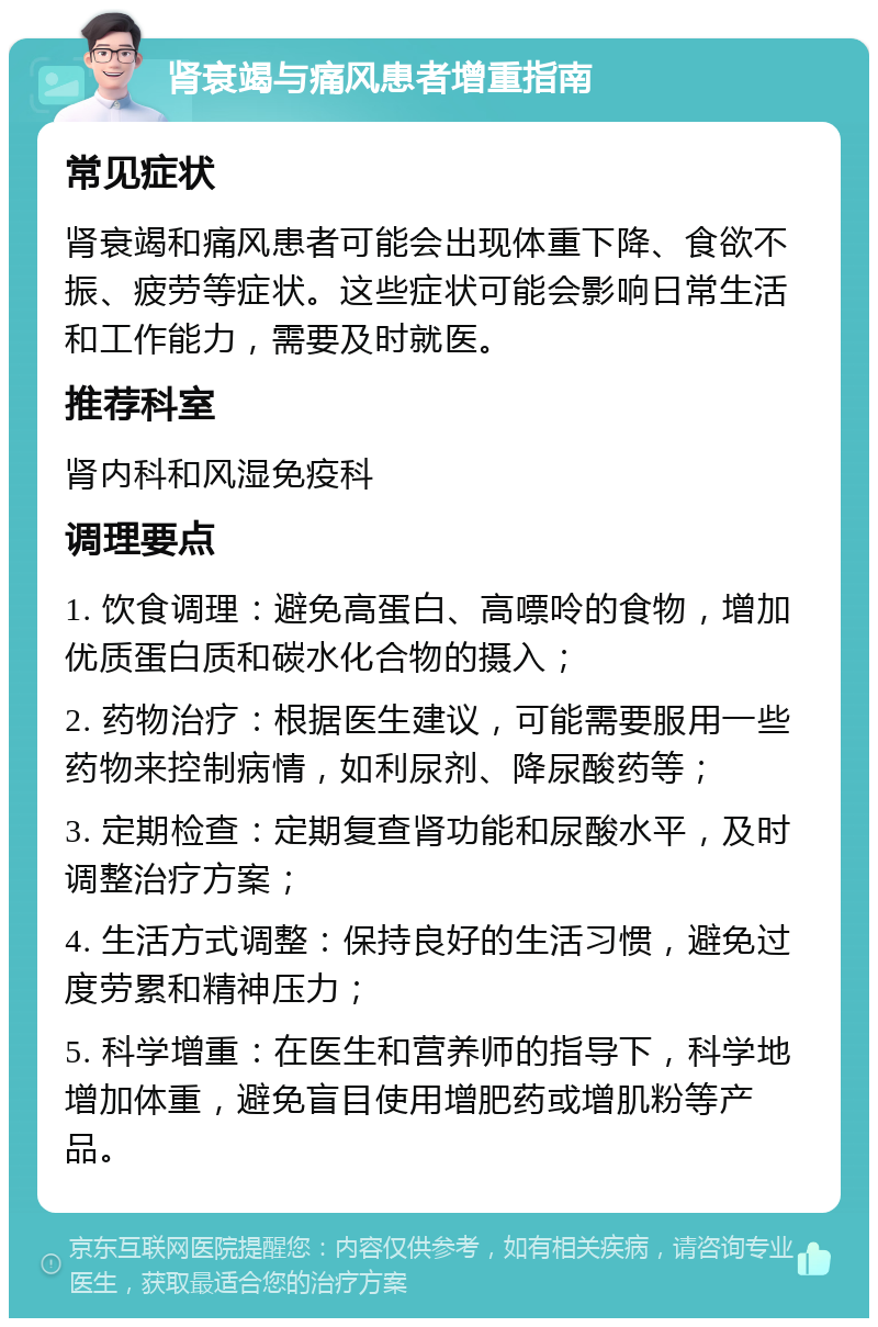 肾衰竭与痛风患者增重指南 常见症状 肾衰竭和痛风患者可能会出现体重下降、食欲不振、疲劳等症状。这些症状可能会影响日常生活和工作能力，需要及时就医。 推荐科室 肾内科和风湿免疫科 调理要点 1. 饮食调理：避免高蛋白、高嘌呤的食物，增加优质蛋白质和碳水化合物的摄入； 2. 药物治疗：根据医生建议，可能需要服用一些药物来控制病情，如利尿剂、降尿酸药等； 3. 定期检查：定期复查肾功能和尿酸水平，及时调整治疗方案； 4. 生活方式调整：保持良好的生活习惯，避免过度劳累和精神压力； 5. 科学增重：在医生和营养师的指导下，科学地增加体重，避免盲目使用增肥药或增肌粉等产品。