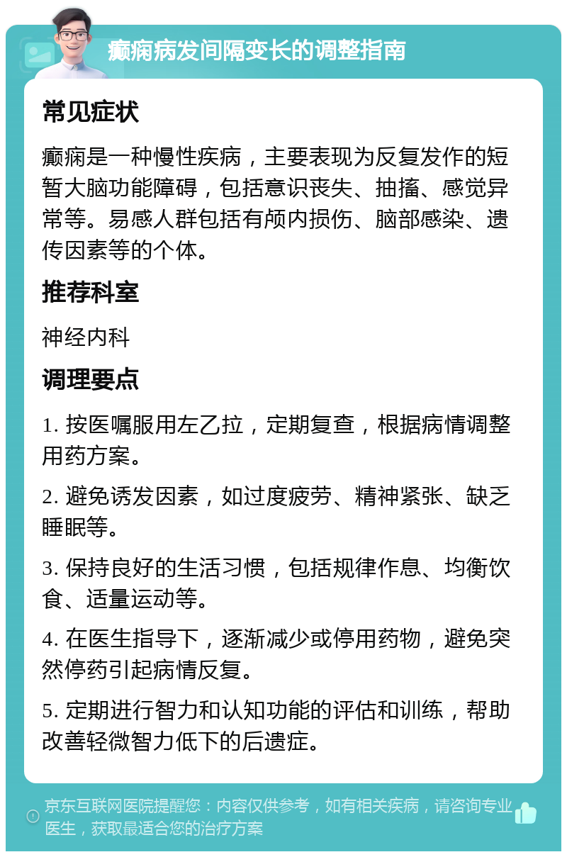 癫痫病发间隔变长的调整指南 常见症状 癫痫是一种慢性疾病，主要表现为反复发作的短暂大脑功能障碍，包括意识丧失、抽搐、感觉异常等。易感人群包括有颅内损伤、脑部感染、遗传因素等的个体。 推荐科室 神经内科 调理要点 1. 按医嘱服用左乙拉，定期复查，根据病情调整用药方案。 2. 避免诱发因素，如过度疲劳、精神紧张、缺乏睡眠等。 3. 保持良好的生活习惯，包括规律作息、均衡饮食、适量运动等。 4. 在医生指导下，逐渐减少或停用药物，避免突然停药引起病情反复。 5. 定期进行智力和认知功能的评估和训练，帮助改善轻微智力低下的后遗症。