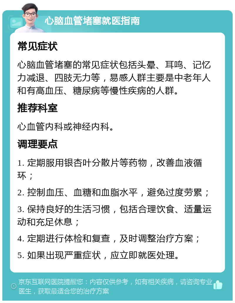 心脑血管堵塞就医指南 常见症状 心脑血管堵塞的常见症状包括头晕、耳鸣、记忆力减退、四肢无力等，易感人群主要是中老年人和有高血压、糖尿病等慢性疾病的人群。 推荐科室 心血管内科或神经内科。 调理要点 1. 定期服用银杏叶分散片等药物，改善血液循环； 2. 控制血压、血糖和血脂水平，避免过度劳累； 3. 保持良好的生活习惯，包括合理饮食、适量运动和充足休息； 4. 定期进行体检和复查，及时调整治疗方案； 5. 如果出现严重症状，应立即就医处理。