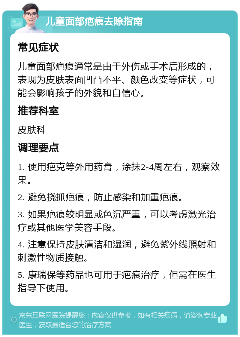 儿童面部疤痕去除指南 常见症状 儿童面部疤痕通常是由于外伤或手术后形成的，表现为皮肤表面凹凸不平、颜色改变等症状，可能会影响孩子的外貌和自信心。 推荐科室 皮肤科 调理要点 1. 使用疤克等外用药膏，涂抹2-4周左右，观察效果。 2. 避免挠抓疤痕，防止感染和加重疤痕。 3. 如果疤痕较明显或色沉严重，可以考虑激光治疗或其他医学美容手段。 4. 注意保持皮肤清洁和湿润，避免紫外线照射和刺激性物质接触。 5. 康瑞保等药品也可用于疤痕治疗，但需在医生指导下使用。