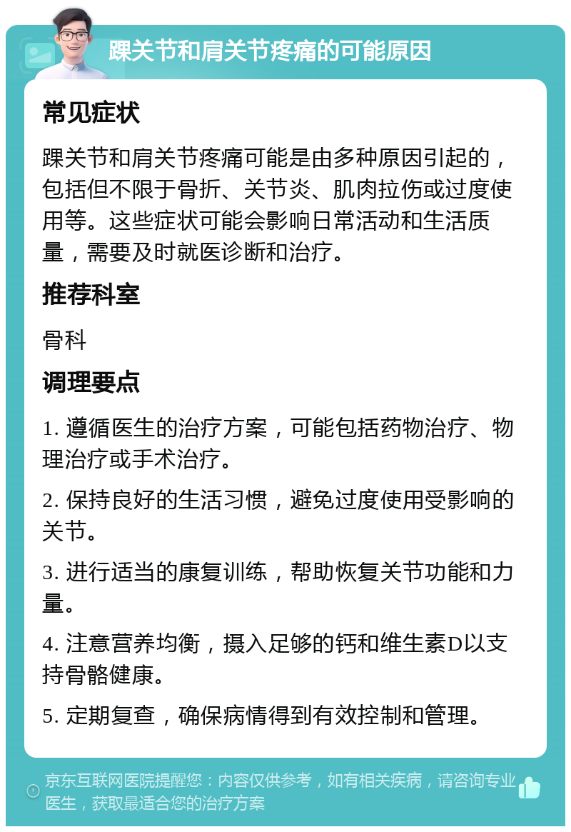 踝关节和肩关节疼痛的可能原因 常见症状 踝关节和肩关节疼痛可能是由多种原因引起的，包括但不限于骨折、关节炎、肌肉拉伤或过度使用等。这些症状可能会影响日常活动和生活质量，需要及时就医诊断和治疗。 推荐科室 骨科 调理要点 1. 遵循医生的治疗方案，可能包括药物治疗、物理治疗或手术治疗。 2. 保持良好的生活习惯，避免过度使用受影响的关节。 3. 进行适当的康复训练，帮助恢复关节功能和力量。 4. 注意营养均衡，摄入足够的钙和维生素D以支持骨骼健康。 5. 定期复查，确保病情得到有效控制和管理。