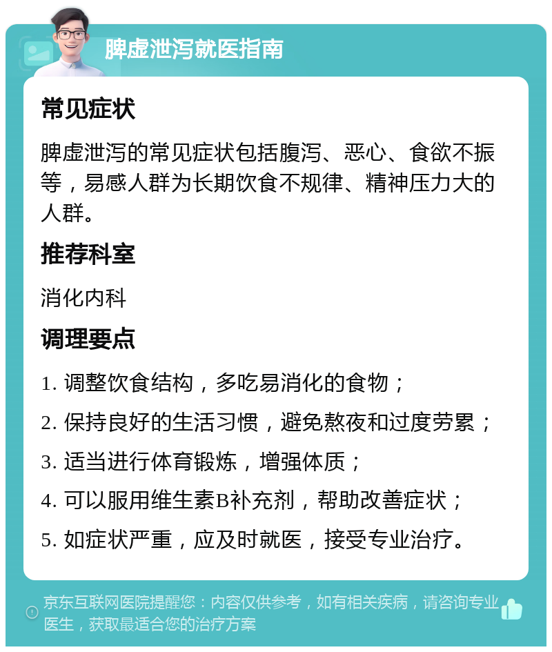 脾虚泄泻就医指南 常见症状 脾虚泄泻的常见症状包括腹泻、恶心、食欲不振等，易感人群为长期饮食不规律、精神压力大的人群。 推荐科室 消化内科 调理要点 1. 调整饮食结构，多吃易消化的食物； 2. 保持良好的生活习惯，避免熬夜和过度劳累； 3. 适当进行体育锻炼，增强体质； 4. 可以服用维生素B补充剂，帮助改善症状； 5. 如症状严重，应及时就医，接受专业治疗。