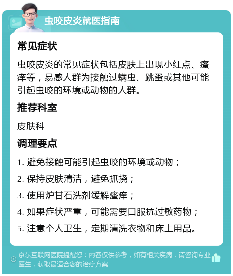 虫咬皮炎就医指南 常见症状 虫咬皮炎的常见症状包括皮肤上出现小红点、瘙痒等，易感人群为接触过螨虫、跳蚤或其他可能引起虫咬的环境或动物的人群。 推荐科室 皮肤科 调理要点 1. 避免接触可能引起虫咬的环境或动物； 2. 保持皮肤清洁，避免抓挠； 3. 使用炉甘石洗剂缓解瘙痒； 4. 如果症状严重，可能需要口服抗过敏药物； 5. 注意个人卫生，定期清洗衣物和床上用品。