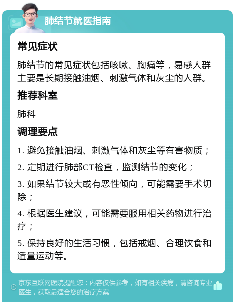 肺结节就医指南 常见症状 肺结节的常见症状包括咳嗽、胸痛等，易感人群主要是长期接触油烟、刺激气体和灰尘的人群。 推荐科室 肺科 调理要点 1. 避免接触油烟、刺激气体和灰尘等有害物质； 2. 定期进行肺部CT检查，监测结节的变化； 3. 如果结节较大或有恶性倾向，可能需要手术切除； 4. 根据医生建议，可能需要服用相关药物进行治疗； 5. 保持良好的生活习惯，包括戒烟、合理饮食和适量运动等。