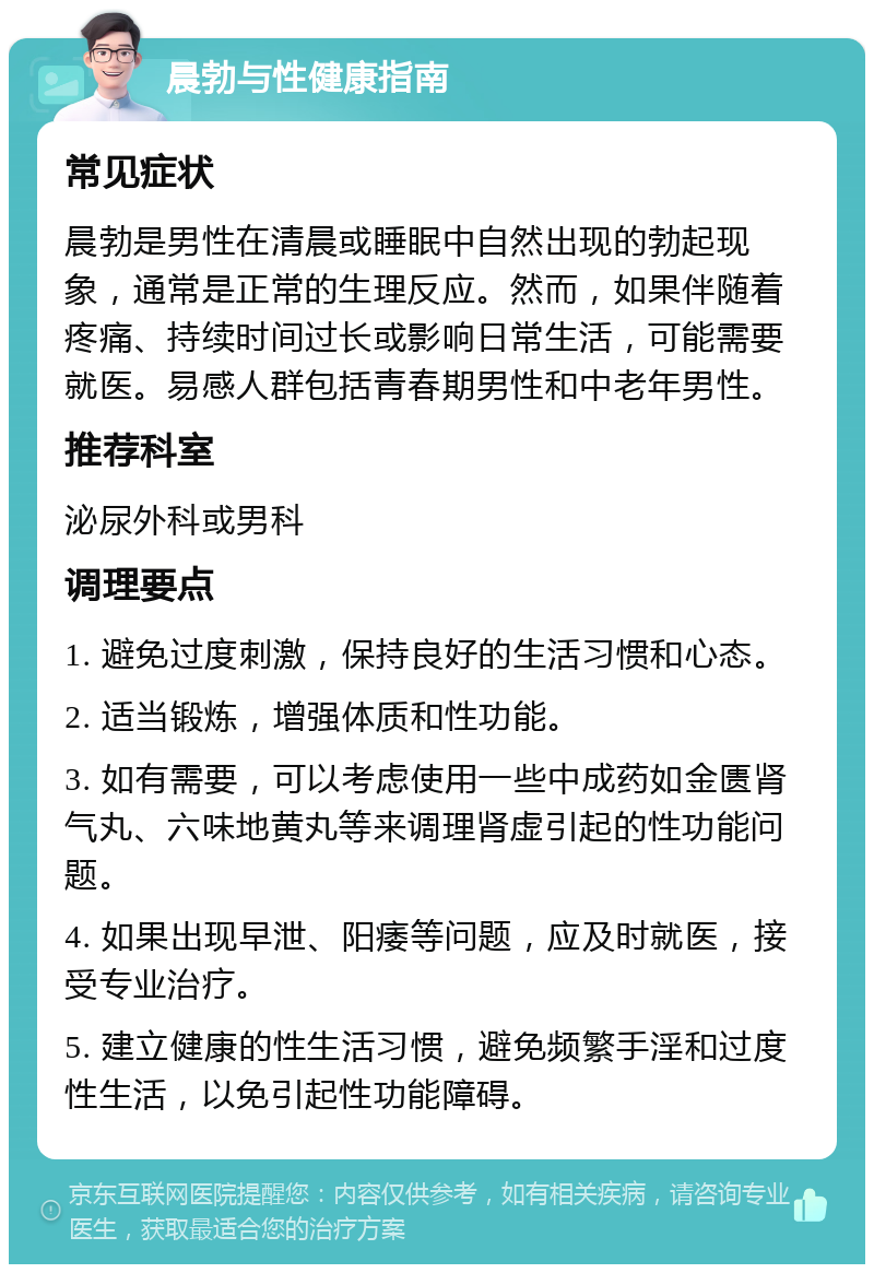 晨勃与性健康指南 常见症状 晨勃是男性在清晨或睡眠中自然出现的勃起现象，通常是正常的生理反应。然而，如果伴随着疼痛、持续时间过长或影响日常生活，可能需要就医。易感人群包括青春期男性和中老年男性。 推荐科室 泌尿外科或男科 调理要点 1. 避免过度刺激，保持良好的生活习惯和心态。 2. 适当锻炼，增强体质和性功能。 3. 如有需要，可以考虑使用一些中成药如金匮肾气丸、六味地黄丸等来调理肾虚引起的性功能问题。 4. 如果出现早泄、阳痿等问题，应及时就医，接受专业治疗。 5. 建立健康的性生活习惯，避免频繁手淫和过度性生活，以免引起性功能障碍。