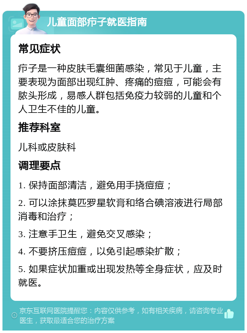 儿童面部疖子就医指南 常见症状 疖子是一种皮肤毛囊细菌感染，常见于儿童，主要表现为面部出现红肿、疼痛的痘痘，可能会有脓头形成，易感人群包括免疫力较弱的儿童和个人卫生不佳的儿童。 推荐科室 儿科或皮肤科 调理要点 1. 保持面部清洁，避免用手挠痘痘； 2. 可以涂抹莫匹罗星软膏和络合碘溶液进行局部消毒和治疗； 3. 注意手卫生，避免交叉感染； 4. 不要挤压痘痘，以免引起感染扩散； 5. 如果症状加重或出现发热等全身症状，应及时就医。