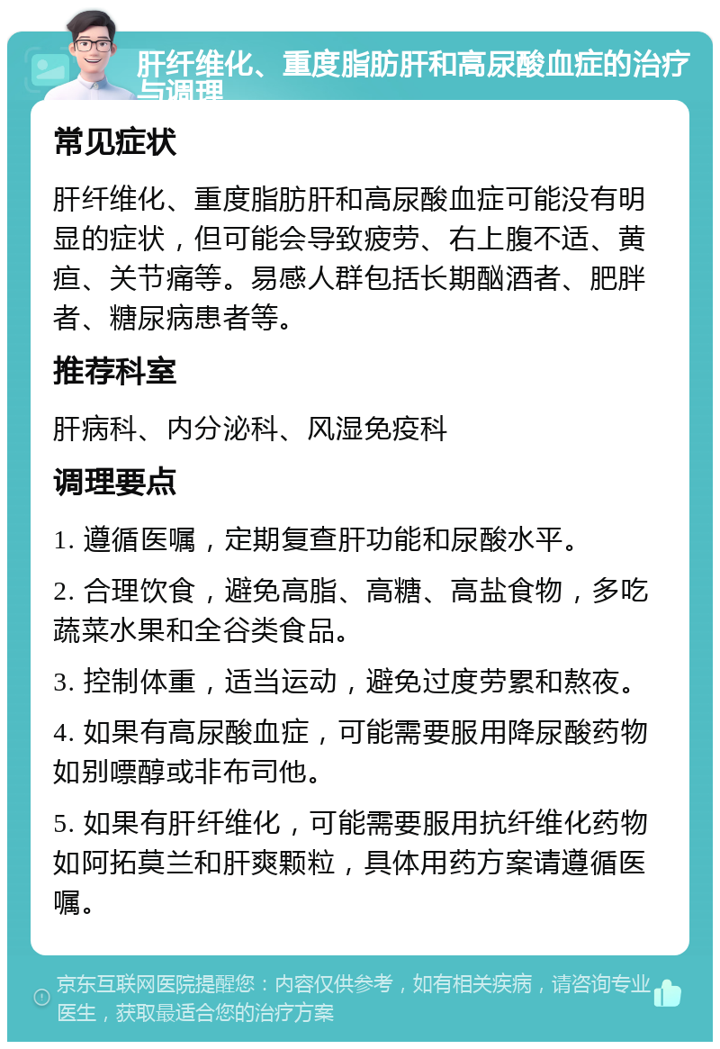 肝纤维化、重度脂肪肝和高尿酸血症的治疗与调理 常见症状 肝纤维化、重度脂肪肝和高尿酸血症可能没有明显的症状，但可能会导致疲劳、右上腹不适、黄疸、关节痛等。易感人群包括长期酗酒者、肥胖者、糖尿病患者等。 推荐科室 肝病科、内分泌科、风湿免疫科 调理要点 1. 遵循医嘱，定期复查肝功能和尿酸水平。 2. 合理饮食，避免高脂、高糖、高盐食物，多吃蔬菜水果和全谷类食品。 3. 控制体重，适当运动，避免过度劳累和熬夜。 4. 如果有高尿酸血症，可能需要服用降尿酸药物如别嘌醇或非布司他。 5. 如果有肝纤维化，可能需要服用抗纤维化药物如阿拓莫兰和肝爽颗粒，具体用药方案请遵循医嘱。