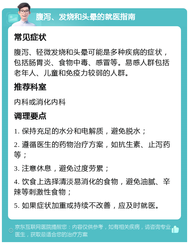 腹泻、发烧和头晕的就医指南 常见症状 腹泻、轻微发烧和头晕可能是多种疾病的症状，包括肠胃炎、食物中毒、感冒等。易感人群包括老年人、儿童和免疫力较弱的人群。 推荐科室 内科或消化内科 调理要点 1. 保持充足的水分和电解质，避免脱水； 2. 遵循医生的药物治疗方案，如抗生素、止泻药等； 3. 注意休息，避免过度劳累； 4. 饮食上选择清淡易消化的食物，避免油腻、辛辣等刺激性食物； 5. 如果症状加重或持续不改善，应及时就医。