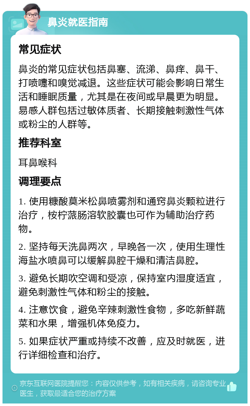 鼻炎就医指南 常见症状 鼻炎的常见症状包括鼻塞、流涕、鼻痒、鼻干、打喷嚏和嗅觉减退。这些症状可能会影响日常生活和睡眠质量，尤其是在夜间或早晨更为明显。易感人群包括过敏体质者、长期接触刺激性气体或粉尘的人群等。 推荐科室 耳鼻喉科 调理要点 1. 使用糠酸莫米松鼻喷雾剂和通窍鼻炎颗粒进行治疗，桉柠蒎肠溶软胶囊也可作为辅助治疗药物。 2. 坚持每天洗鼻两次，早晚各一次，使用生理性海盐水喷鼻可以缓解鼻腔干燥和清洁鼻腔。 3. 避免长期吹空调和受凉，保持室内湿度适宜，避免刺激性气体和粉尘的接触。 4. 注意饮食，避免辛辣刺激性食物，多吃新鲜蔬菜和水果，增强机体免疫力。 5. 如果症状严重或持续不改善，应及时就医，进行详细检查和治疗。