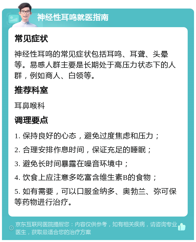 神经性耳鸣就医指南 常见症状 神经性耳鸣的常见症状包括耳鸣、耳聋、头晕等。易感人群主要是长期处于高压力状态下的人群，例如商人、白领等。 推荐科室 耳鼻喉科 调理要点 1. 保持良好的心态，避免过度焦虑和压力； 2. 合理安排作息时间，保证充足的睡眠； 3. 避免长时间暴露在噪音环境中； 4. 饮食上应注意多吃富含维生素B的食物； 5. 如有需要，可以口服金纳多、奥勃兰、弥可保等药物进行治疗。